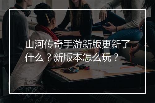 山河传奇手游新版更新了什么？新版本怎么玩？