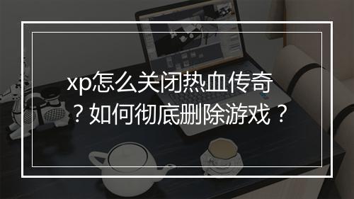 xp怎么关闭热血传奇？如何彻底删除游戏？