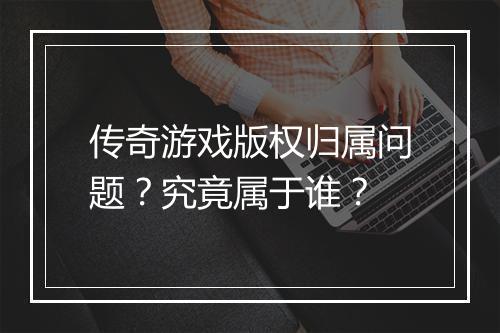 传奇游戏版权归属问题？究竟属于谁？