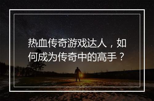 热血传奇游戏达人，如何成为传奇中的高手？