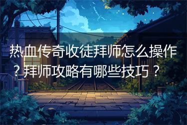 热血传奇收徒拜师怎么操作？拜师攻略有哪些技巧？