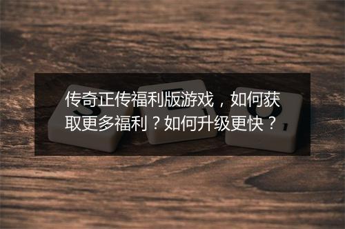 传奇正传福利版游戏，如何获取更多福利？如何升级更快？