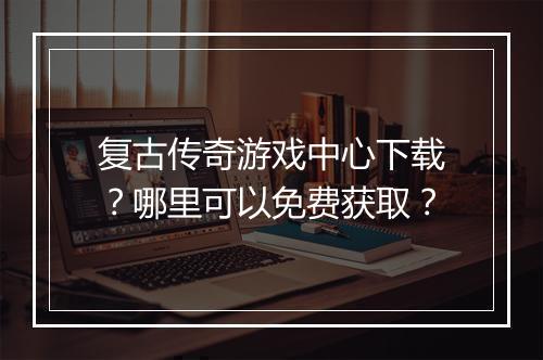 复古传奇游戏中心下载？哪里可以免费获取？