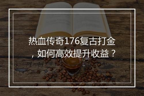 热血传奇176复古打金，如何高效提升收益？