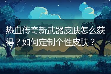 热血传奇新武器皮肤怎么获得？如何定制个性皮肤？