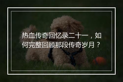 热血传奇回忆录二十一，如何完整回顾那段传奇岁月？