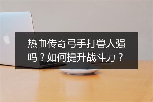 热血传奇弓手打兽人强吗？如何提升战斗力？