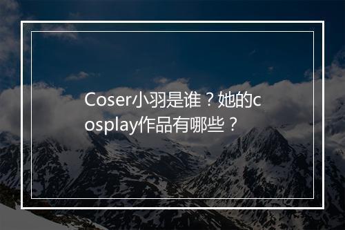 Coser小羽是谁？她的cosplay作品有哪些？