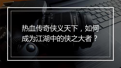 热血传奇侠义天下，如何成为江湖中的侠之大者？