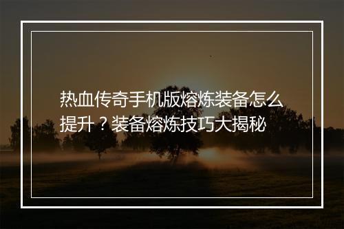 热血传奇手机版熔炼装备怎么提升？装备熔炼技巧大揭秘
