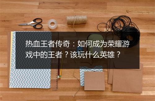 热血王者传奇：如何成为荣耀游戏中的王者？该玩什么英雄？