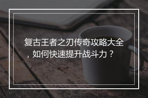 复古王者之刃传奇攻略大全，如何快速提升战斗力？