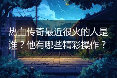 热血传奇最近很火的人是谁？他有哪些精彩操作？