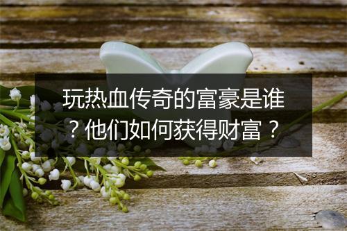 玩热血传奇的富豪是谁？他们如何获得财富？