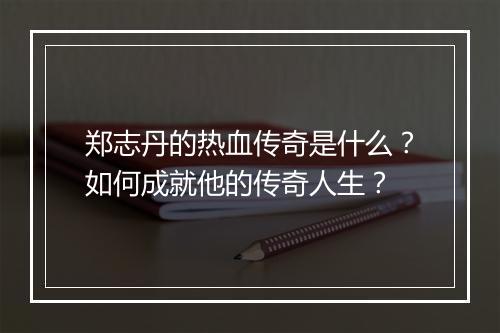 郑志丹的热血传奇是什么？如何成就他的传奇人生？