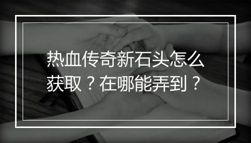 热血传奇新石头怎么获取？在哪能弄到？