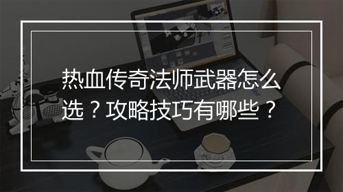 热血传奇法师武器怎么选？攻略技巧有哪些？