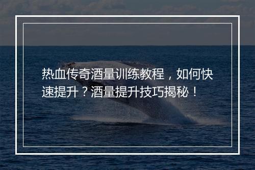 热血传奇酒量训练教程，如何快速提升？酒量提升技巧揭秘！