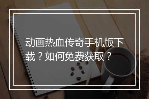 动画热血传奇手机版下载？如何免费获取？