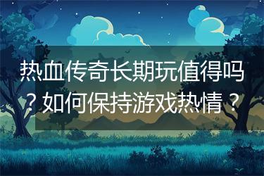 热血传奇长期玩值得吗？如何保持游戏热情？