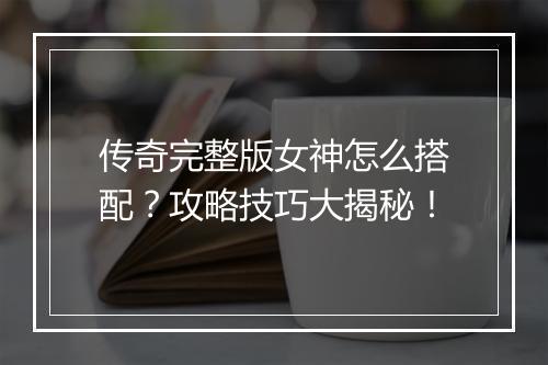 传奇完整版女神怎么搭配？攻略技巧大揭秘！