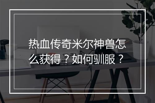 热血传奇米尔神兽怎么获得？如何驯服？