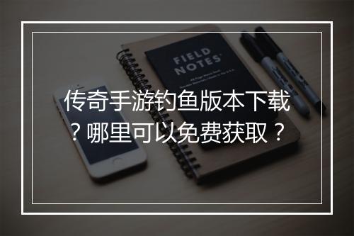 传奇手游钓鱼版本下载？哪里可以免费获取？