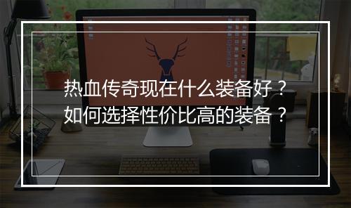热血传奇现在什么装备好？如何选择性价比高的装备？