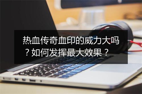 热血传奇血印的威力大吗？如何发挥最大效果？