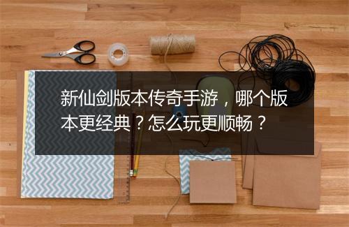 新仙剑版本传奇手游，哪个版本更经典？怎么玩更顺畅？