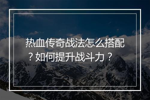 热血传奇战法怎么搭配？如何提升战斗力？
