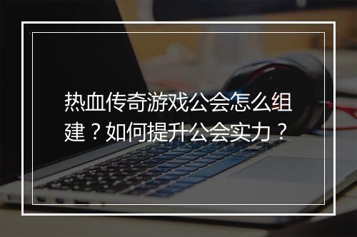 热血传奇游戏公会怎么组建？如何提升公会实力？