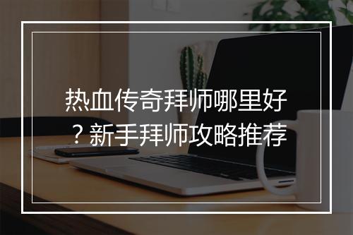 热血传奇拜师哪里好？新手拜师攻略推荐