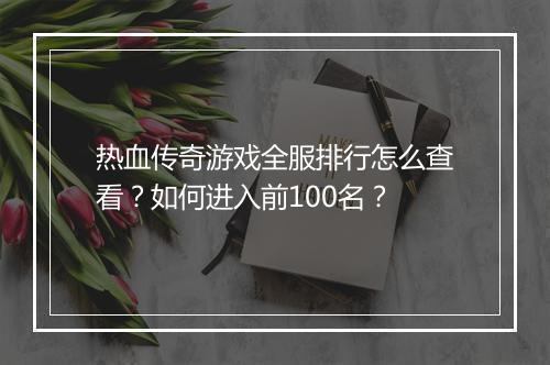 热血传奇游戏全服排行怎么查看？如何进入前100名？