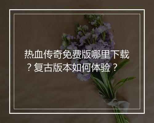 热血传奇免费版哪里下载？复古版本如何体验？