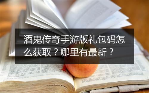 酒鬼传奇手游版礼包码怎么获取？哪里有最新？