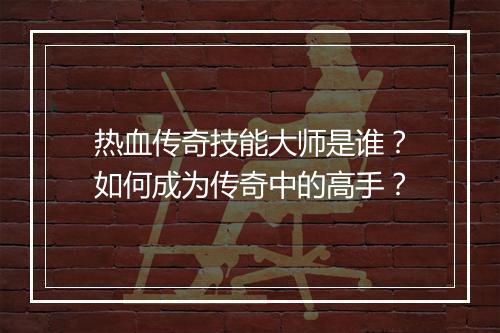 热血传奇技能大师是谁？如何成为传奇中的高手？