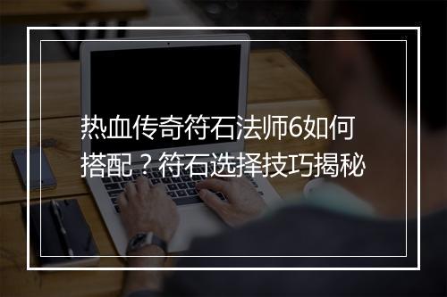 热血传奇符石法师6如何搭配？符石选择技巧揭秘