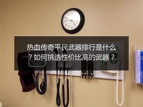 热血传奇平民武器排行是什么？如何挑选性价比高的武器？