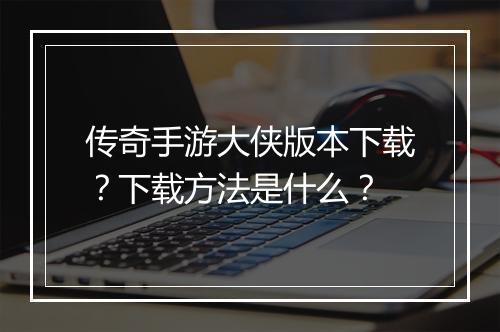 传奇手游大侠版本下载？下载方法是什么？