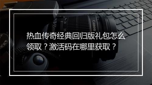 热血传奇经典回归版礼包怎么领取？激活码在哪里获取？
