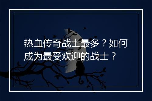 热血传奇战士最多？如何成为最受欢迎的战士？