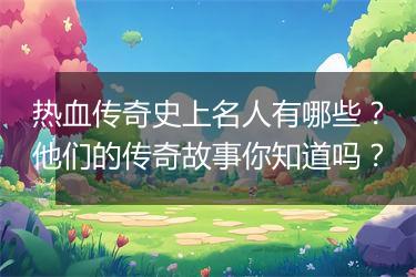 热血传奇史上名人有哪些？他们的传奇故事你知道吗？