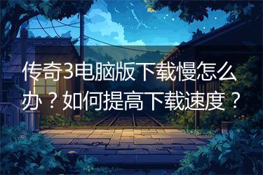 传奇3电脑版下载慢怎么办？如何提高下载速度？