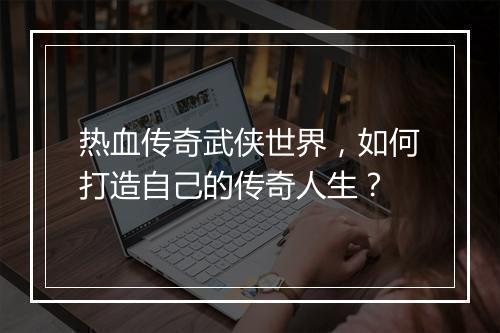 热血传奇武侠世界，如何打造自己的传奇人生？