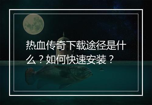 热血传奇下载途径是什么？如何快速安装？