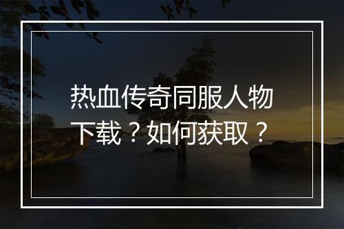 热血传奇同服人物下载？如何获取？