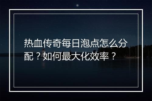 热血传奇每日泡点怎么分配？如何最大化效率？