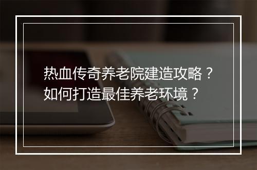 热血传奇养老院建造攻略？如何打造最佳养老环境？
