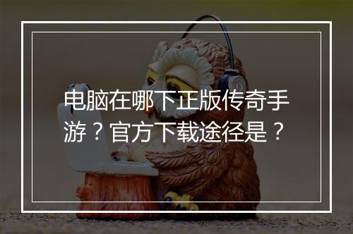 电脑在哪下正版传奇手游？官方下载途径是？